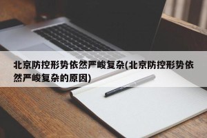北京防控形势依然严峻复杂(北京防控形势依然严峻复杂的原因)