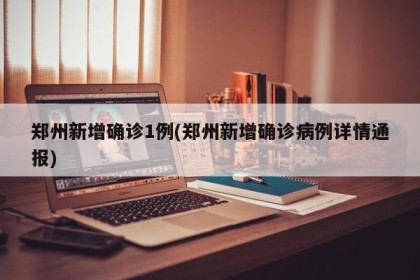 郑州新增确诊1例(郑州新增确诊病例详情通报)