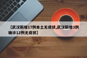 【武汉新增17例本土无症状,武汉新增3例确诊12例无症状】
