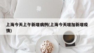 上海今天上午新增病例(上海今天增加新增疫情)