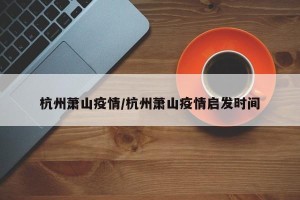 杭州萧山疫情/杭州萧山疫情启发时间