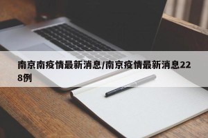 南京南疫情最新消息/南京疫情最新消息228例