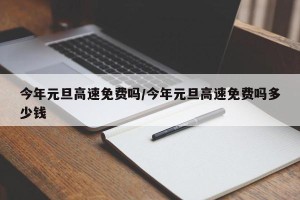 今年元旦高速免费吗/今年元旦高速免费吗多少钱