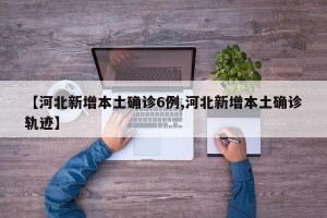 【河北新增本土确诊6例,河北新增本土确诊轨迹】