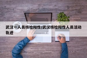 武汉一人员核检阳性/武汉核检阳性人员活动轨迹
