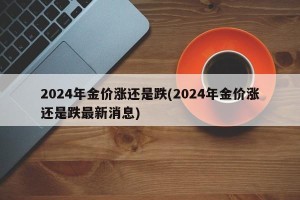 2024年金价涨还是跌(2024年金价涨还是跌最新消息)