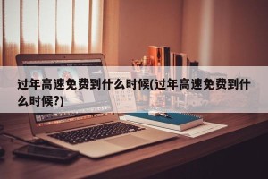 过年高速免费到什么时候(过年高速免费到什么时候?)