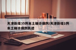 天津新增35例本土确诊病例/天津新增1例本土确诊病例轨迹