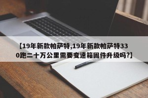【19年新款帕萨特,19年新款帕萨特330跑二十万公里需要变速箱固件升级吗?】