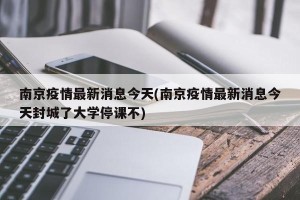南京疫情最新消息今天(南京疫情最新消息今天封城了大学停课不)