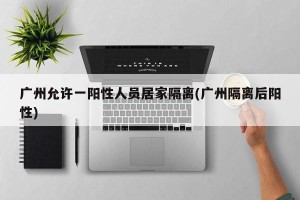 广州允许一阳性人员居家隔离(广州隔离后阳性)