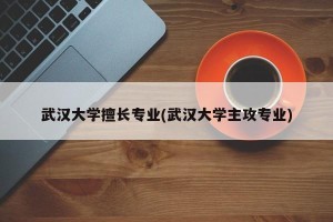 武汉大学擅长专业(武汉大学主攻专业)