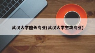 武汉大学擅长专业(武汉大学主攻专业)