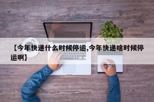 【今年快递什么时候停运,今年快递啥时候停运啊】