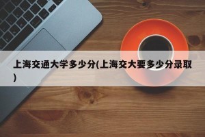 上海交通大学多少分(上海交大要多少分录取)