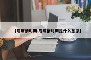 【后疫情时期,后疫情时期是什么意思】