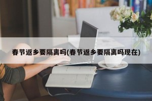 春节返乡要隔离吗(春节返乡要隔离吗现在)