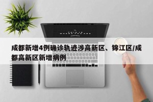 成都新增4例确诊轨迹涉高新区、锦江区/成都高新区新增病例