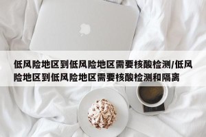 低风险地区到低风险地区需要核酸检测/低风险地区到低风险地区需要核酸检测和隔离