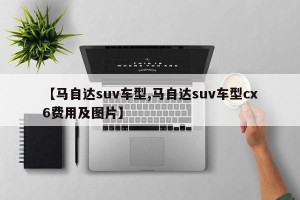 【马自达suv车型,马自达suv车型cx6费用及图片】