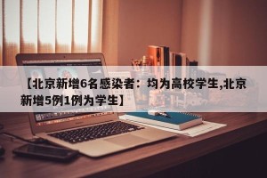【北京新增6名感染者：均为高校学生,北京新增5例1例为学生】