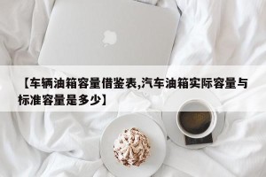 【车辆油箱容量借鉴表,汽车油箱实际容量与标准容量是多少】