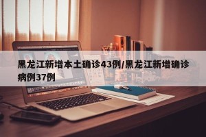 黑龙江新增本土确诊43例/黑龙江新增确诊病例37例