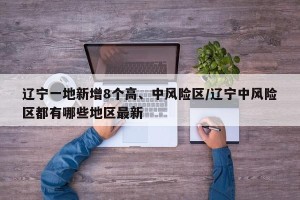 辽宁一地新增8个高、中风险区/辽宁中风险区都有哪些地区最新