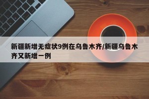新疆新增无症状9例在乌鲁木齐/新疆乌鲁木齐又新增一例