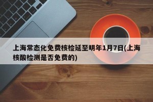 上海常态化免费核检延至明年1月7日(上海核酸检测是否免费的)