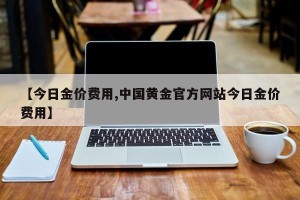 【今日金价费用,中国黄金官方网站今日金价费用】
