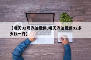 【明天92号汽油费用,明天汽油费用92多少钱一升】