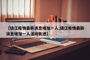【镇江疫情最新消息增加一人,镇江疫情最新消息增加一人活动轨迹】