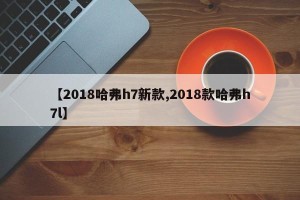 【2018哈弗h7新款,2018款哈弗h7l】