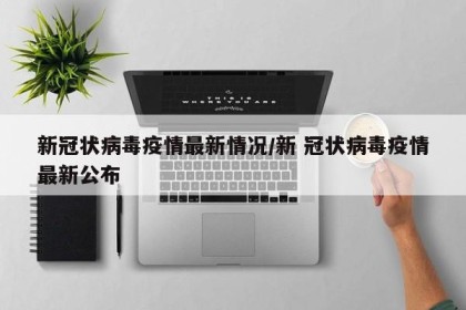 新冠状病毒疫情最新情况/新 冠状病毒疫情最新公布