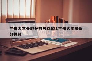 兰卅大学录取分数线/2021兰州大学录取分数线
