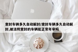 查封车辆多久自动解封/查封车辆多久自动解封,被法院查封的车辆能正常年审吗