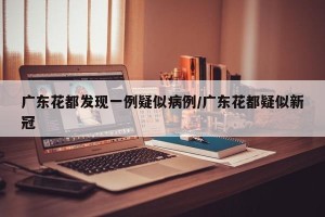 广东花都发现一例疑似病例/广东花都疑似新冠