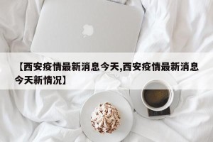 【西安疫情最新消息今天,西安疫情最新消息今天新情况】