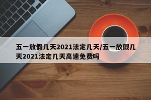 五一放假几天2021法定几天/五一放假几天2021法定几天高速免费吗