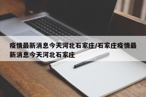 疫情最新消息今天河北石家庄/石家庄疫情最新消息今天河北石家庄