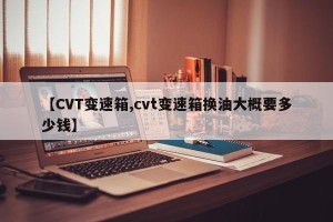 【CVT变速箱,cvt变速箱换油大概要多少钱】