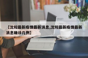 【沈阳最新疫情最新消息,沈阳最新疫情最新消息确诊几例】