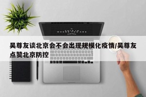 吴尊友谈北京会不会出现规模化疫情/吴尊友点赞北京防控