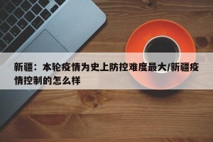 新疆：本轮疫情为史上防控难度最大/新疆疫情控制的怎么样