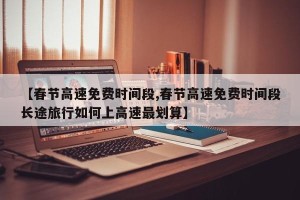 【春节高速免费时间段,春节高速免费时间段长途旅行如何上高速最划算】
